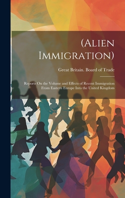 (Alien Immigration): Reports On the Volume and Effects of Recent Immigration From Eastern Europe Into the United Kingdom - Great Britain Board of Trade (Creator)