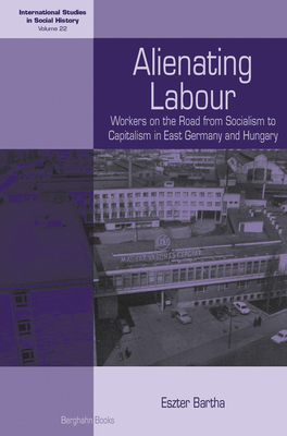 Alienating Labour: Workers on the Road from Socialism to Capitalism in East Germany and Hungary - Bartha, Eszter