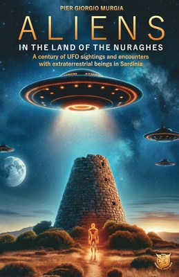 Aliens in the Land of the Nuraghes: A Century of UFO Sightings and Encounters with Extraterrestrial Beings in Sardinia - Murgia, Pier Giorgio