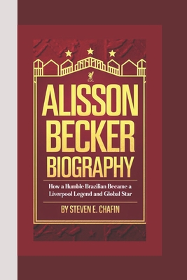 Alisson Becker Biography: Hands of Steel, Legacy of Saves - How a Humble Brazilian Became a Liverpool Legend and Global Star - E Chafin, Steven