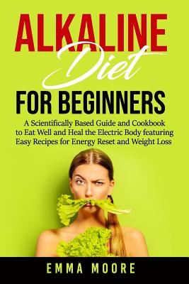 Alkaline Diet for Beginners: A Scientifically Based Guide and Cookbook to Eat Well and Heal the Electric Body featuring Easy Recipes for Energy Reset and Weight Loss - Moore, Emma