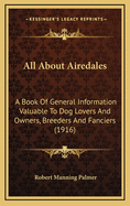 All about Airedales: A Book of General Information Valuable to Dog Lovers and Owners, Breeders and Fanciers, Illustrated from Selected Photographs of Noted Dogs and Rare Scenes. the Airedale Terrier Reviewed / By R.M. Palmer