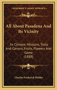 All about Pasadena and Its Vicinity: Its Climate, Missions, Trails and Canons, Fruits, Flowers and Game (1888)