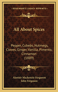 All about Spices: Pepper, Cubebs, Nutmegs, Cloves, Ginger, Vanilla, Pimento, Cinnamon (1889)