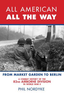 All American, All the Way: A Combat History of the 82nd Airborne Division in World War II: From Market Garden to Berlin - Nordyke, Phil