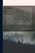 All Over Oregon and Washington. Observations on the Country, Its Scenery, Soil, Climate, Resources, and Improvements, With an Outline of Its Early History. Also Hints to Immigrants and Travelers Concerning Routes, the Cost of Travel, the Price of Land...