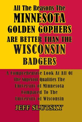 All The Reasons The Minnesota Golden Gophers Are Better Than The Wisconsin Badgers: A Comprehensive Look At All Of The Superior Qualities Of The University Of Minnesota Compared To The University Of Wisconsin - Slutsky, Jeff