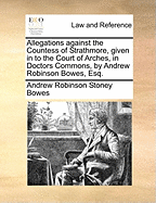 Allegations Against the Countess of Strathmore, Given in to the Court of Arches, in Doctors Commons, by Andrew Robinson Bowes, Esq