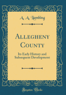 Allegheny County: Its Early History and Subsequent Development (Classic Reprint)