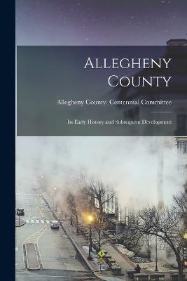 Allegheny County: Its Early History and Subsequent Development - Allegheny County (Pa ) Centennial Co (Creator)