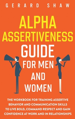 Alpha Assertiveness Guide for Men and Women: The Workbook for Training Assertive Behavior and Communication Skills to Live Bold, Command Respect and Gain Confidence at Work and in Relationships - Shaw, Gerard