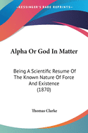 Alpha Or God In Matter: Being A Scientific Resume Of The Known Nature Of Force And Existence (1870)