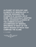 Alphabet of Geology and Elements of Mineralogy: A Treatise Designed for Students at School or at Home, and Especially Adapted to the Advanced Classes of the Common Schools, Accompanied by Mineral Specimens of Most of the Great Masses of Rock That Compose