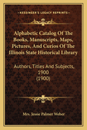 Alphabetic Catalog Of The Books, Manuscripts, Maps, Pictures, And Curios Of The Illinois State Historical Library: Authors, Titles And Subjects, 1900 (1900)