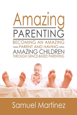 Amazing Parenting: Becoming An Amazing Parent and Having Amazing Children Through Grace Based Parenting - Martinez, Samuel
