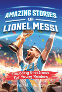 Amazing Stories of Lionel Messi: Decoding Greatness for Young Readers (A Biography of One of the World's Greatest Soccer Players for Kids Ages 6, 7, 8, 9, 10, 11, 12)