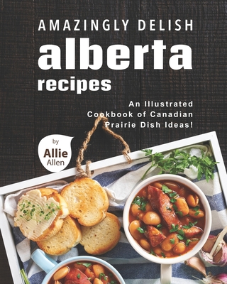 Amazingly Delish Alberta Recipes: An Illustrated Cookbook of Canadian Prairie Dish Ideas! - Allen, Allie