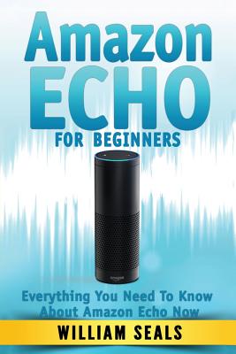 Amazon Echo: Amazon Echo For Beginners - Everything You Need To Know About Amazon Echo Now - Seals, William