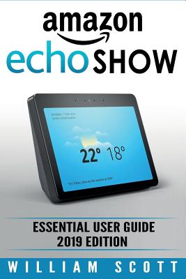 Amazon Echo Show: Essential User Guide for Echo Show 2nd Gen and Alexa (2019 Edition) - Make the Best Use of the All-new Echo Show (Amazon Echo Show, Echo Show, Amazon Echo User Manual) - Scott, William