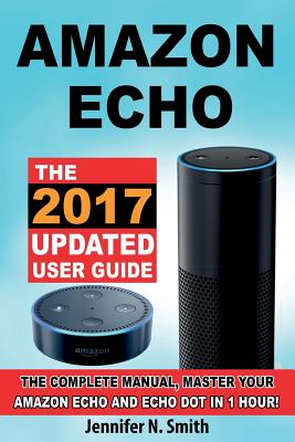 Amazon Echo: The 2017 Updated Amazon Echo User Guide, the Complete Manual, Master Your Echo in 1 Hour! - Smith, Jennifer N
