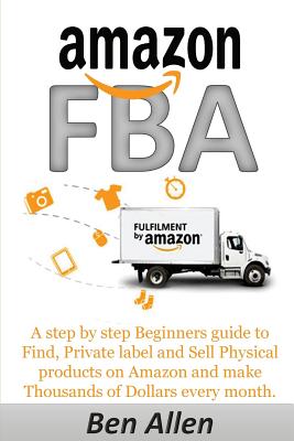 Amazon Fba: Fulfillment by Amazon: A Step by Step Beginners Guide to Find, Private Label and Sell Physical Products on Amazon and Make Thousands of Dollars Every Month. - Allen, Ben, Professor