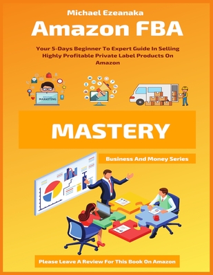 Amazon FBA Mastery: Your 5-Days Beginner To Expert Guide In Selling Highly Profitable Private Label Products On Amazon - Ezeanaka, Michael