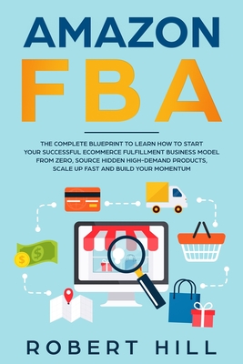 Amazon FBA: The Complete Blueprint to Learn How to Start Your Successful Ecommerce Fulfillment Business Model From Zero, Source Hidden High-Demand Products, Scale Up Fast and Build Your Momentum - Hill, Robert