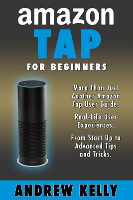 Amazon Tap for Beginners: More Than Just an Amazon Tap User Guide - Kelly, Andrew, Professor, and Tap, Amazon (Introduction by)