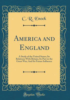 America and England: A Study of the United States; Its Relations with Britain; Its Part in the Great War; And Its Future Influence (Classic Reprint) - Enock, C R