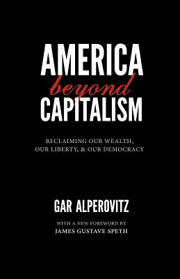 America Beyond Capitalism: Reclaiming Our Wealth, Our Liberty, and Our Democracy - Alperovitz, Gar, and Speth, James Gustave, Professor (Foreword by)