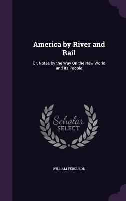 America by River and Rail: Or, Notes by the Way On the New World and Its People - Ferguson, William, Professor