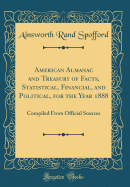 American Almanac and Treasury of Facts, Statistical, Financial, and Political, for the Year 1888: Compiled from Official Sources (Classic Reprint)