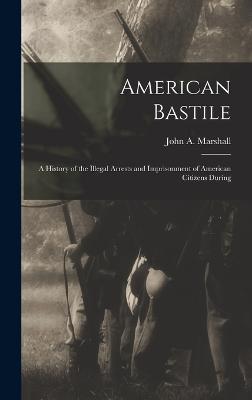 American Bastile: A History of the Illegal Arrests and Imprisonment of American Citizens During - Marshall, John a