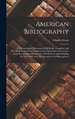 American Bibliography: A Chronological Dictionary of all Books, Pamphlets and Periodical Publications Printed in the United States of America From the Genesis of Printing in 1639 Down to and Including the Year 1820;with Bibliographical and Biographical - Evans, Charles