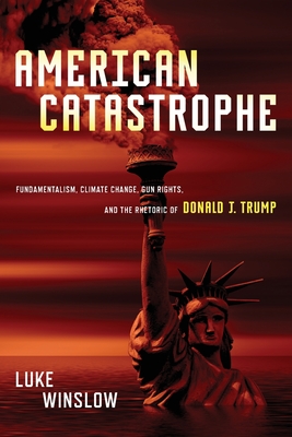 American Catastrophe: Fundamentalism, Climate Change, Gun Rights, and the Rhetoric of Donald J. Trump - Winslow, Luke