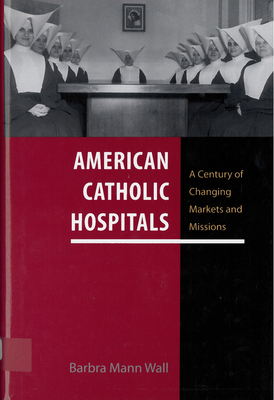 American Catholic Hospitals: A Century of Changing Markets and Missions - Wall, Barbra Mann