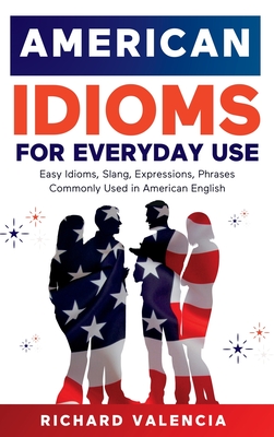 American Idioms for Everyday Use: Easy Idioms, Slang, Expressions, Phrases Commonly Used in American English. A Simple and Practical American Idiom Dictionary, Workbook and Colloquialisms Book - Valencia, Richard