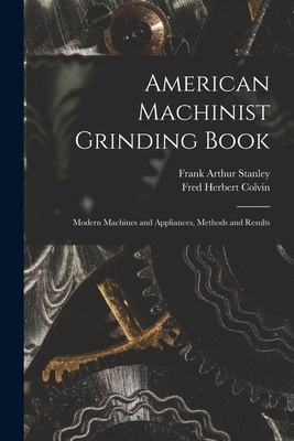 American Machinist Grinding Book: Modern Machines and Appliances, Methods and Results - Colvin, Fred Herbert, and Stanley, Frank Arthur