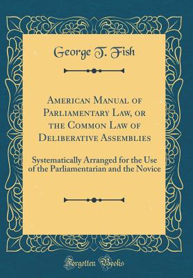 American Manual of Parliamentary Law, or the Common Law of Deliberative Assemblies: Systematically Arranged for the Use of the Parliamentarian and the Novice (Classic Reprint) - Fish, George T