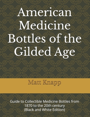 American Medicine Bottles of the Gilded Age: Guide to Collectible Medicine Bottles from 1870 to the 20th century (Black and White Edition) - Knapp, Matt