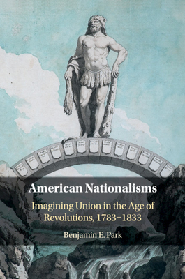 American Nationalisms: Imagining Union in the Age of Revolutions, 1783-1833 - Park, Benjamin E.