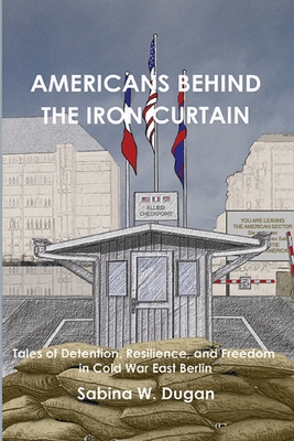 Americans Behind the Iron Curtain: Tales of Detention, Resilience, and Freedom in Cold War East Berlin - Dugan, Sabina W