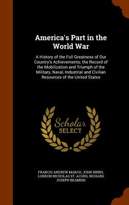 America's Part in the World War: A History of the Full Greatness of Our Country's Achievements; the Record of the Mobilization and Triumph of the Military, Naval, Industrial and Civilian Resources of the United States - March, Francis Andrew, and Binns, John, and St Acons, London Nicholas