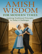 Amish Wisdom for Modern Times; Applying Traditional Principles to Today's Challenges: Find Clarity and Strength in Tradition with Amish Wisdom for Modern Times