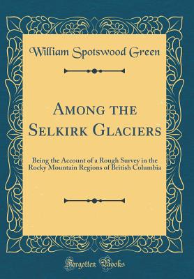 Among the Selkirk Glaciers: Being the Account of a Rough Survey in the Rocky Mountain Regions of British Columbia (Classic Reprint) - Green, William Spotswood