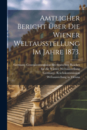 Amtlicher Bericht Uber Die Wiener Weltausstellung Im Jahre 1873.