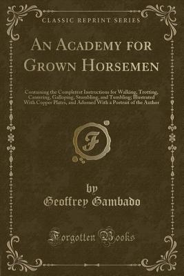 An Academy for Grown Horsemen: Containing the Completest Instructions for Walking, Trotting, Cantering, Galloping, Stumbling, and Tumbling; Illustrated with Copper Plates, and Adorned with a Portrait of the Author (Classic Reprint) - Gambado, Geoffrey