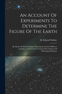 An Account Of Experiments To Determine The Figure Of The Earth: By Means Of The Pendulum Vibrating Seconds In Different Latitudes, As Well As On Various Other Subjects Of Philosophical Inquiry