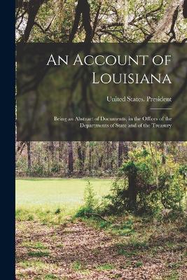 An Account of Louisiana: Being an Abstract of Documents, in the Offices of the Departments of State and of the Treasury - United States President (1801-1809 (Creator)