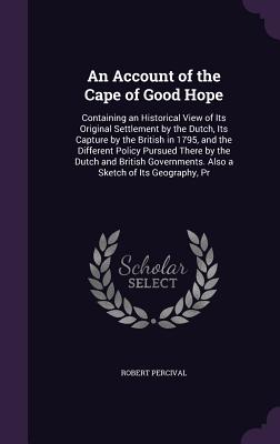 An Account of the Cape of Good Hope: Containing an Historical View of Its Original Settlement by the Dutch, Its Capture by the British in 1795, and the Different Policy Pursued There by the Dutch and British Governments. Also a Sketch of Its Geography, Pr - Percival, Robert